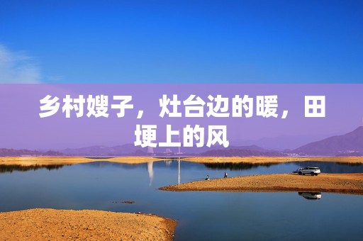 乡村嫂子,灶台边的暖,田埂上的风 乡村嫂子,灶台边的暖,田埂上的风