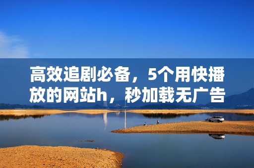 高效追剧必备,5个用快播放的网站h,秒加载无广告畅享丝滑体验,高效追剧必备,5个快播放网站,秒加载无广告畅享丝滑体验 高效追剧必备,5个用快播放的网站h,秒加载无广告畅享丝滑体验,高效追剧必备,5个快播放网站,秒加载无广告畅享丝滑体验