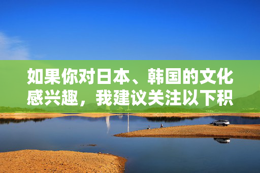 如果你对日本、韩国的文化感兴趣，我建议关注以下积极健康的内容方向，日韩文化爱好者，积极健康内容方向推荐