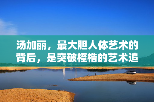 汤加丽,最大胆人体艺术的背后,是突破桎梏的艺术追求,汤加丽,最大胆人体艺术的突破桎梏追求 汤加丽,最大胆人体艺术的背后,是突破桎梏的艺术追求,汤加丽,最大胆人体艺术的突破桎梏追求