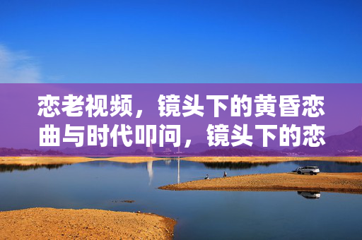 恋老视频,镜头下的黄昏恋曲与时代叩问,镜头下的恋老视频,黄昏恋与时代叩问 恋老视频,镜头下的黄昏恋曲与时代叩问,镜头下的恋老视频,黄昏恋与时代叩问