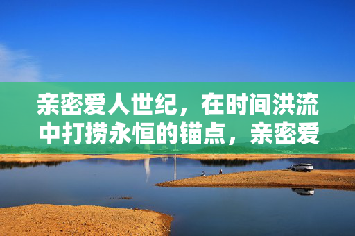 亲密爱人世纪,在时间洪流中打捞永恒的锚点,亲密爱人,时间洪流的永恒锚点 亲密爱人世纪,在时间洪流中打捞永恒的锚点,亲密爱人,时间洪流的永恒锚点