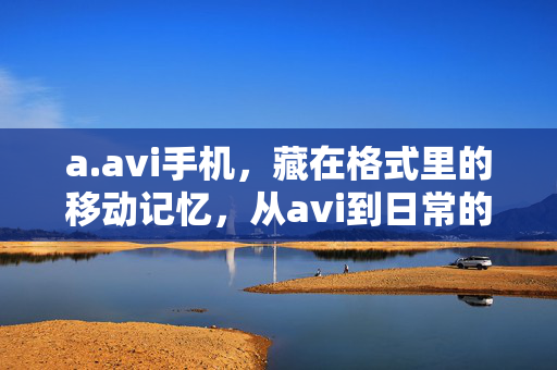 a.avi手机，藏在格式里的移动记忆，从avi到日常的温柔联结，a.avi手机，藏在格式里的温柔日常记忆