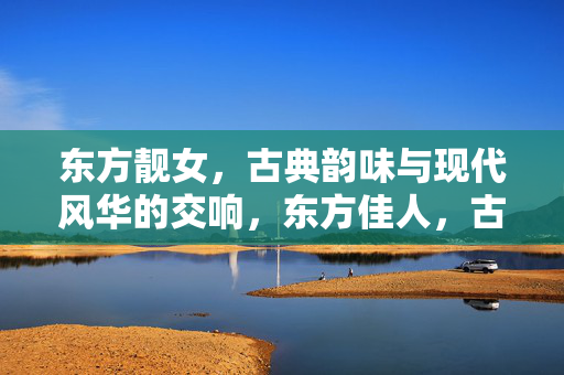 东方靓女,古典韵味与现代风华的交响,东方佳人,古典韵味与现代风华的交响 东方靓女,古典韵味与现代风华的交响,东方佳人,古典韵味与现代风华的交响
