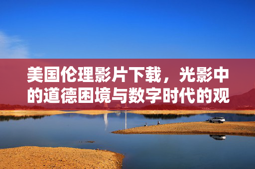 美国伦理影片下载,光影中的道德困境与数字时代的观看之道,美国伦理影片下载,光影道德困境与数字观看之道 美国伦理影片下载,光影中的道德困境与数字时代的观看之道,美国伦理影片下载,光影道德困境与数字观看之道