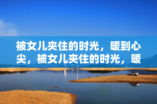 被女儿夹住的时光,暖到心尖,被女儿夹住的时光,暖到心尖 被女儿夹住的时光,暖到心尖,被女儿夹住的时光,暖到心尖