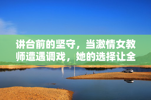 讲台前的坚守，当激情女教师遭遇调戏，她的选择让全场震撼，坚守讲台，女教师遭调戏，她的选择震撼全场