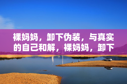裸妈妈,卸下伪装,与真实的自己和解,裸妈妈,卸下伪装,与真实的自己和解 裸妈妈,卸下伪装,与真实的自己和解,裸妈妈,卸下伪装,与真实的自己和解