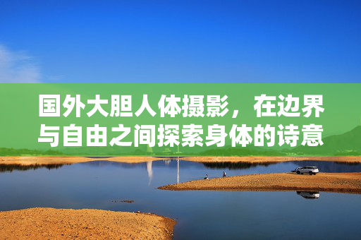 国外大胆人体摄影,在边界与自由之间探索身体的诗意,身体诗意的边界与自由,国外大胆人体摄影探索 国外大胆人体摄影,在边界与自由之间探索身体的诗意,身体诗意的边界与自由,国外大胆人体摄影探索