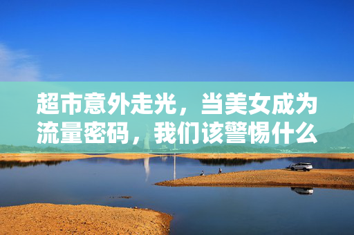 超市意外走光,当美女成为流量密码,我们该警惕什么?超市走光变流量密码,警惕流量陷阱 超市意外走光,当美女成为流量密码,我们该警惕什么?超市走光变流量密码,警惕流量陷阱