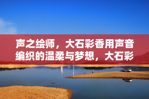声之绘师,大石彩香用声音编织的温柔与梦想,大石彩香,声之绘师的温柔与梦想 声之绘师,大石彩香用声音编织的温柔与梦想,大石彩香,声之绘师的温柔与梦想