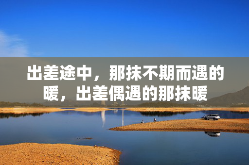 出差途中,那抹不期而遇的暖,出差偶遇的那抹暖 出差途中,那抹不期而遇的暖,出差偶遇的那抹暖