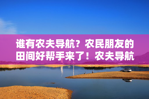 谁有农夫导航?农民朋友的田间好帮手来了!农夫导航,农民朋友的田间好帮手 谁有农夫导航?农民朋友的田间好帮手来了!农夫导航,农民朋友的田间好帮手