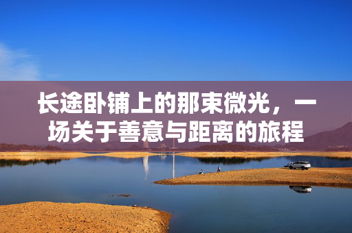 长途卧铺上的那束微光,一场关于善意与距离的旅程 长途卧铺上的那束微光,一场关于善意与距离的旅程