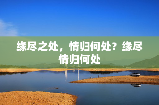 缘尽之处,情归何处?缘尽情归何处 缘尽之处,情归何处?缘尽情归何处