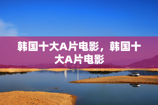 韩国十大A片电影,韩国十大A片电影 韩国十大A片电影,韩国十大A片电影