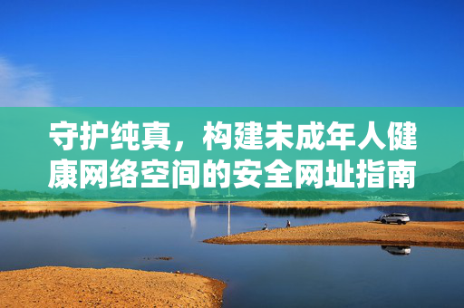 守护纯真,构建未成年人健康网络空间的安全网址指南,未成年人健康网络空间安全网址指南 守护纯真,构建未成年人健康网络空间的安全网址指南,未成年人健康网络空间安全网址指南