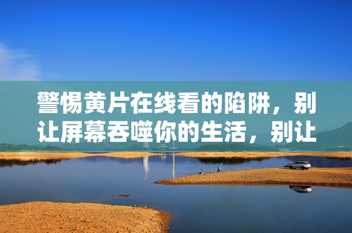 警惕黄片在线看的陷阱,别让屏幕吞噬你的生活,别让黄片在线看陷阱吞噬你的生活 警惕黄片在线看的陷阱,别让屏幕吞噬你的生活,别让黄片在线看陷阱吞噬你的生活