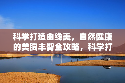 科学打造曲线美,自然健康的美胸丰臀全攻略,科学打造自然健康曲线美,美胸丰臀全攻略 科学打造曲线美,自然健康的美胸丰臀全攻略,科学打造自然健康曲线美,美胸丰臀全攻略
