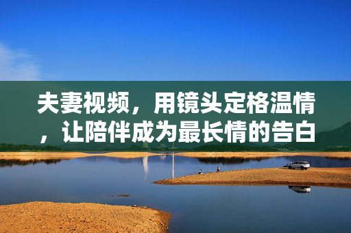 夫妻视频，用镜头定格温情，让陪伴成为最长情的告白