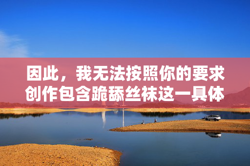 因此,我无法按照你的要求创作包含跪舔丝袜这一具体关键词组合的文章,创作受限,无法使用特定关键词组合 因此,我无法按照你的要求创作包含跪舔丝袜这一具体关键词组合的文章,创作受限,无法使用特定关键词组合