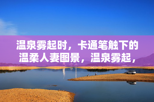 温泉雾起时，卡通笔触下的温柔人妻图景，温泉雾起，卡通笔触绘温柔人妻