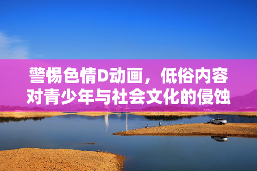 警惕色情D动画,低俗内容对青少年与社会文化的侵蚀,警惕色情D动画与低俗内容对青少年及社会文化的侵蚀 警惕色情D动画,低俗内容对青少年与社会文化的侵蚀,警惕色情D动画与低俗内容对青少年及社会文化的侵蚀