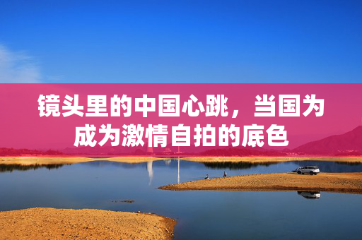 镜头里的中国心跳,当国为成为激情自拍的底色 镜头里的中国心跳,当国为成为激情自拍的底色