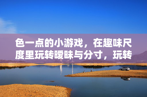 色一点的小游戏,在趣味尺度里玩转暧昧与分寸,玩转暧昧分寸,趣味尺度小游戏 色一点的小游戏,在趣味尺度里玩转暧昧与分寸,玩转暧昧分寸,趣味尺度小游戏