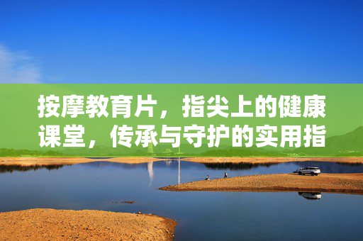 按摩教育片,指尖上的健康课堂,传承与守护的实用指南,指尖上的健康课堂,按摩传承与守护实用指南 按摩教育片,指尖上的健康课堂,传承与守护的实用指南,指尖上的健康课堂,按摩传承与守护实用指南