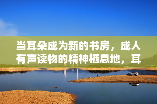当耳朵成为新的书房,成人有声读物的精神栖息地,耳朵书房,成人有声读物的精神栖所 当耳朵成为新的书房,成人有声读物的精神栖息地,耳朵书房,成人有声读物的精神栖所