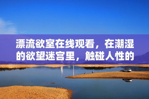 漂流欲室在线观看,在潮湿的欲望迷宫里,触碰人性的原始褶皱,潮湿欲望迷宫,触碰人性原始褶皱 漂流欲室在线观看,在潮湿的欲望迷宫里,触碰人性的原始褶皱,潮湿欲望迷宫,触碰人性原始褶皱