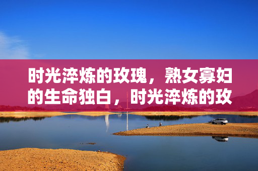 时光淬炼的玫瑰,熟女寡妇的生命独白,时光淬炼的玫瑰,熟女寡妇的生命独白 时光淬炼的玫瑰,熟女寡妇的生命独白,时光淬炼的玫瑰,熟女寡妇的生命独白