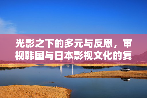 光影之下的多元与反思,审视韩国与日本影视文化的复杂面向,光影之下的多元与反思,韩日影视文化的复杂面向 光影之下的多元与反思,审视韩国与日本影视文化的复杂面向,光影之下的多元与反思,韩日影视文化的复杂面向