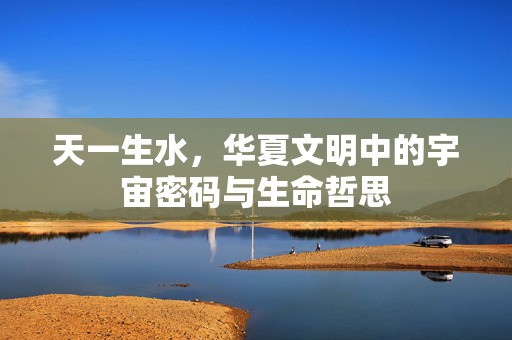 天一生水,华夏文明中的宇宙密码与生命哲思 天一生水,华夏文明中的宇宙密码与生命哲思