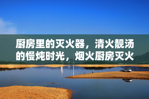 厨房里的灭火器,清火靓汤的慢炖时光,烟火厨房灭火器,慢炖时光清火汤 厨房里的灭火器,清火靓汤的慢炖时光,烟火厨房灭火器,慢炖时光清火汤