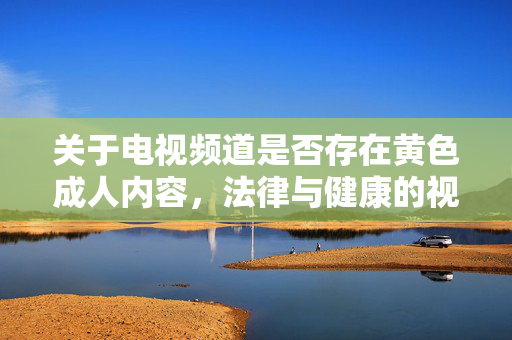 关于电视频道是否存在黄色成人内容,法律与健康的视角,电视频道成人内容,法律与健康的审视 关于电视频道是否存在黄色成人内容,法律与健康的视角,电视频道成人内容,法律与健康的审视