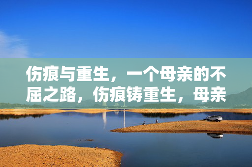 伤痕与重生,一个母亲的不屈之路,伤痕铸重生,母亲的不屈之旅 伤痕与重生,一个母亲的不屈之路,伤痕铸重生,母亲的不屈之旅
