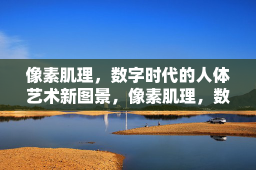 像素肌理,数字时代的人体艺术新图景,像素肌理,数字时代人体艺术新图景 像素肌理,数字时代的人体艺术新图景,像素肌理,数字时代人体艺术新图景