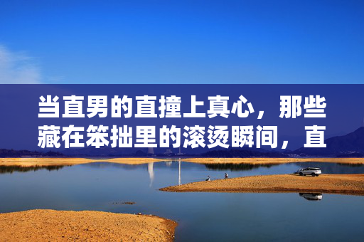 当直男的直撞上真心,那些藏在笨拙里的滚烫瞬间,直男直撞真心,笨拙里的滚烫瞬间 当直男的直撞上真心,那些藏在笨拙里的滚烫瞬间,直男直撞真心,笨拙里的滚烫瞬间