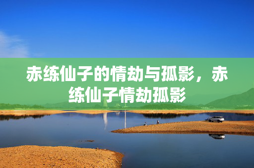 赤练仙子的情劫与孤影,赤练仙子情劫孤影 赤练仙子的情劫与孤影,赤练仙子情劫孤影