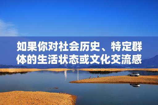 如果你对社会历史、特定群体的生活状态或文化交流感兴趣,建议选择更具建设性和人文关怀的主题,例如,特定群体的生活变迁与文化交融,社会历史的人文关怀 如果你对社会历史、特定群体的生活状态或文化交流感兴趣,建议选择更具建设性和人文关怀的主题,例如,特定群体的生活变迁与文化交融,社会历史的人文关怀