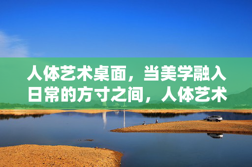人体艺术桌面,当美学融入日常的方寸之间,人体艺术桌面,方寸日常的美学栖居 人体艺术桌面,当美学融入日常的方寸之间,人体艺术桌面,方寸日常的美学栖居