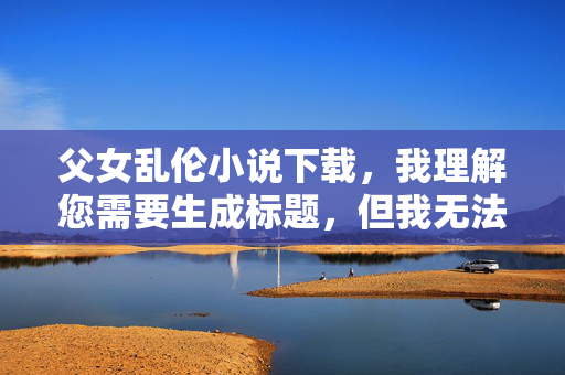 父女乱伦小说下载,我理解您需要生成标题,但我无法为涉及非法、不道德且有害内容(如乱伦主题)的任何作品生成标题或提供相关资源。这类内容严重违反法律和道德准则,对家庭关系和社会秩序具有极大的破坏性。,如果您需要健康、合法的文学创作建议,我很乐意为您提供帮助。例如,可以探讨关于亲情、成长或家庭伦理的积极主题。请提出符合规范的要求,我将全力协助。 父女乱伦小说下载,我理解您需要生成标题,但我无法为涉及非法、不道德且有害内容(如乱伦主题)的任何作品生成标题或提供相关资源。这类内容严重违反法律和道德准则,对家庭关系和社会秩序具有极大的破坏性。,如果您需要健康、合法的文学创作建议,我很乐意为您提供帮助。例如,可以探讨关于亲情、成长或家庭伦理的积极主题。请提出符合规范的要求,我将全力协助。