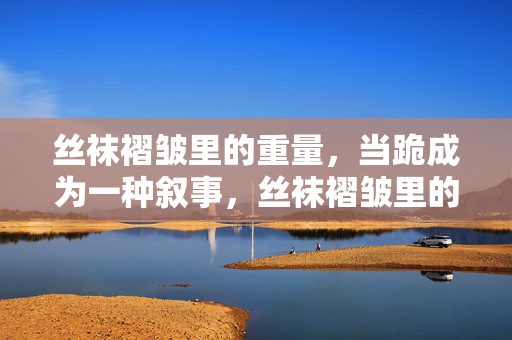 丝袜褶皱里的重量,当跪成为一种叙事,丝袜褶皱里的跪之叙事 丝袜褶皱里的重量,当跪成为一种叙事,丝袜褶皱里的跪之叙事