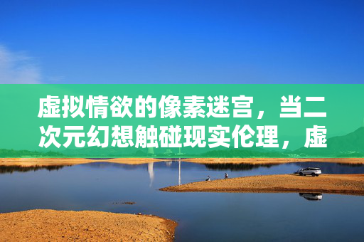 虚拟情欲的像素迷宫,当二次元幻想触碰现实伦理,虚拟情欲的像素迷宫,二次元幻想触碰现实伦理 虚拟情欲的像素迷宫,当二次元幻想触碰现实伦理,虚拟情欲的像素迷宫,二次元幻想触碰现实伦理