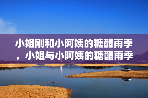 小姐刚和小阿姨的糖醋雨季,小姐与小阿姨的糖醋雨季 小姐刚和小阿姨的糖醋雨季,小姐与小阿姨的糖醋雨季