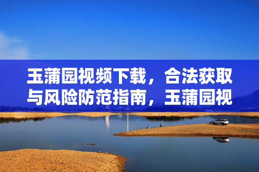 玉蒲园视频下载,合法获取与风险防范指南,玉蒲园视频下载,合法获取与风险防范指南 玉蒲园视频下载,合法获取与风险防范指南,玉蒲园视频下载,合法获取与风险防范指南
