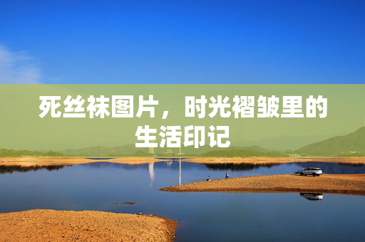 死丝袜图片,时光褶皱里的生活印记 死丝袜图片,时光褶皱里的生活印记
