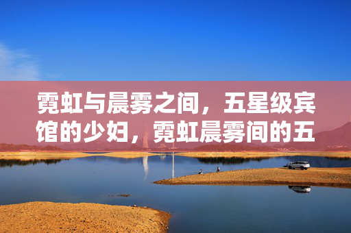 霓虹与晨雾之间,五星级宾馆的少妇,霓虹晨雾间的五星级少妇 霓虹与晨雾之间,五星级宾馆的少妇,霓虹晨雾间的五星级少妇